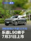 乐道L90将于7月31日上市 顶配版车型预计不超32万元